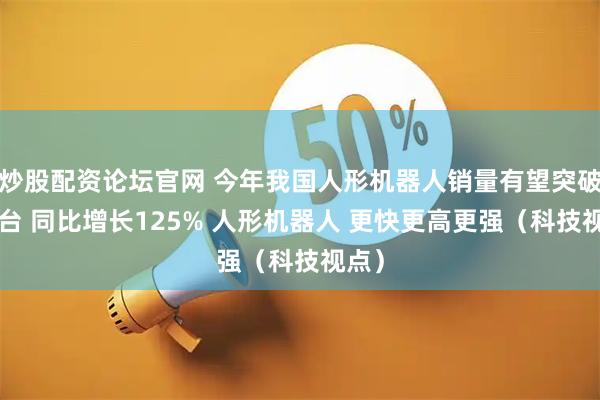 炒股配资论坛官网 今年我国人形机器人销量有望突破1万台 同比增长125% 人形机器人 更快更高更强（科技视点）