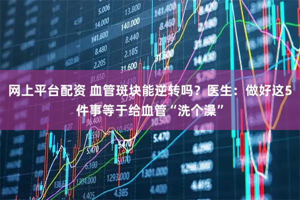 网上平台配资 血管斑块能逆转吗？医生：做好这5件事等于给血管“洗个澡”