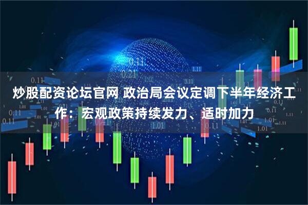 炒股配资论坛官网 政治局会议定调下半年经济工作：宏观政策持续发力、适时加力