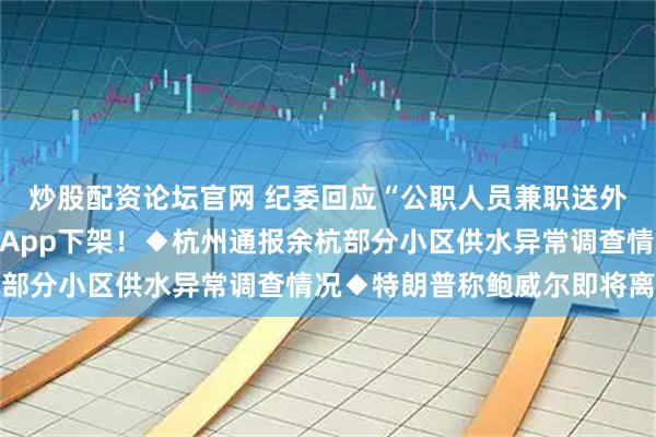 炒股配资论坛官网 纪委回应“公职人员兼职送外卖”◆又有银行公告：App下架！◆杭州通报余杭部分小区供水异常调查情况◆特朗普称鲍威尔即将离任