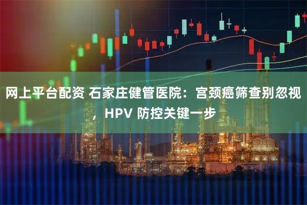 网上平台配资 石家庄健管医院：宫颈癌筛查别忽视，HPV 防控关键一步