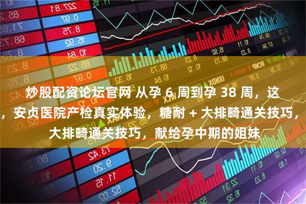 炒股配资论坛官网 从孕 6 周到孕 38 周，这些细节一定要注意，安贞医院产检真实体验，糖耐 + 大排畸通关技巧，献给孕中期的姐妹