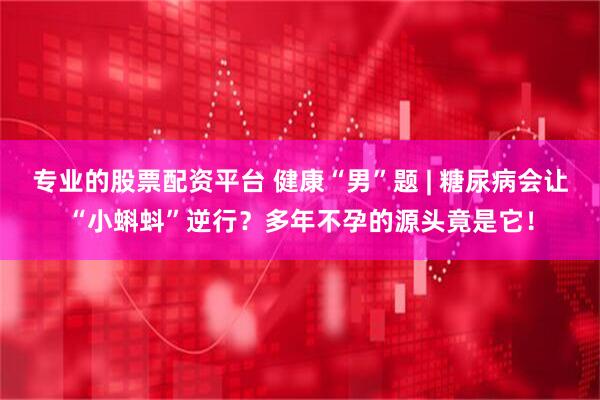 专业的股票配资平台 健康“男”题 | 糖尿病会让“小蝌蚪”逆行？多年不孕的源头竟是它！