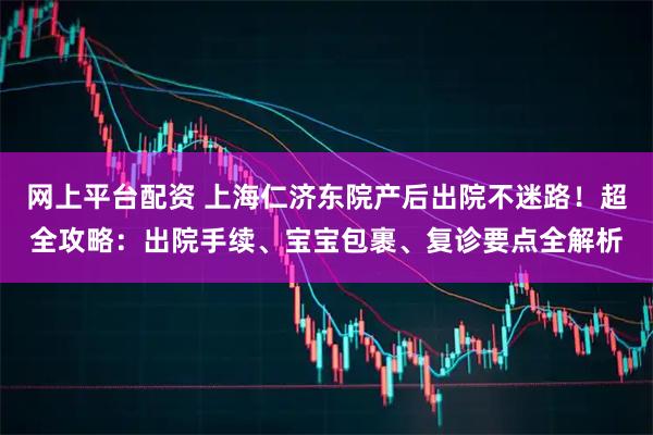 网上平台配资 上海仁济东院产后出院不迷路！超全攻略：出院手续、宝宝包裹、复诊要点全解析