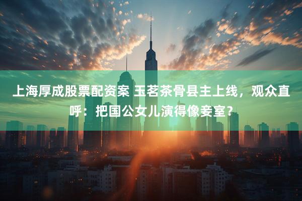 上海厚成股票配资案 玉茗茶骨县主上线，观众直呼：把国公女儿演得像妾室？