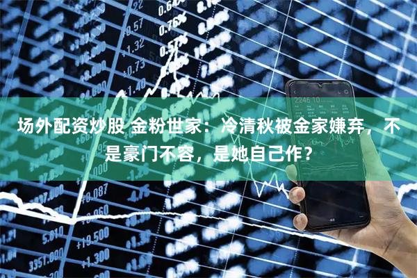 场外配资炒股 金粉世家：冷清秋被金家嫌弃，不是豪门不容，是她自己作？