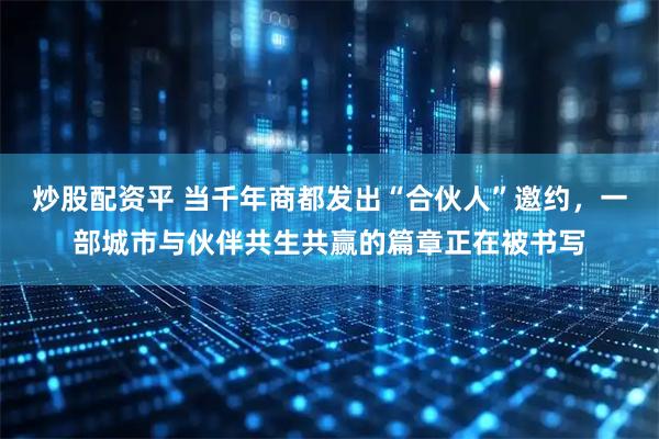 炒股配资平 当千年商都发出“合伙人”邀约，一部城市与伙伴共生共赢的篇章正在被书写