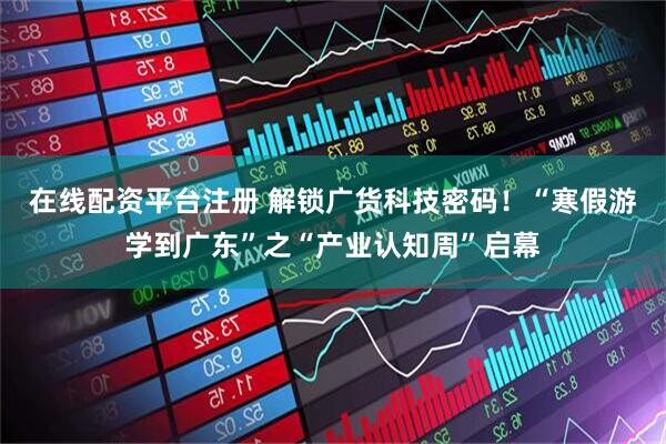 在线配资平台注册 解锁广货科技密码！“寒假游学到广东”之“产业认知周”启幕