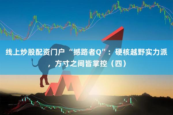 线上炒股配资门户 “撼路者Q”：硬核越野实力派，方寸之间皆掌控（四）