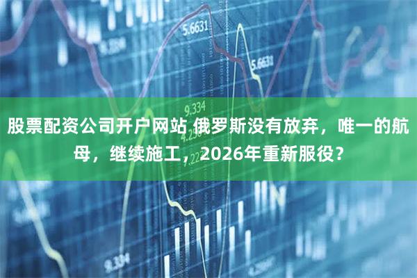 股票配资公司开户网站 俄罗斯没有放弃，唯一的航母，继续施工，2026年重新服役？