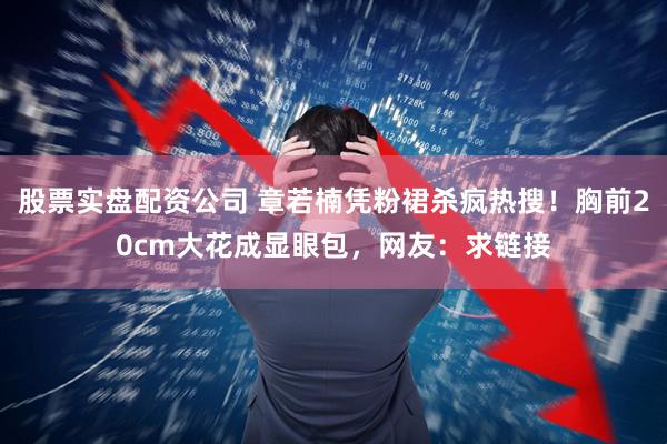 股票实盘配资公司 章若楠凭粉裙杀疯热搜！胸前20cm大花成显眼包，网友：求链接