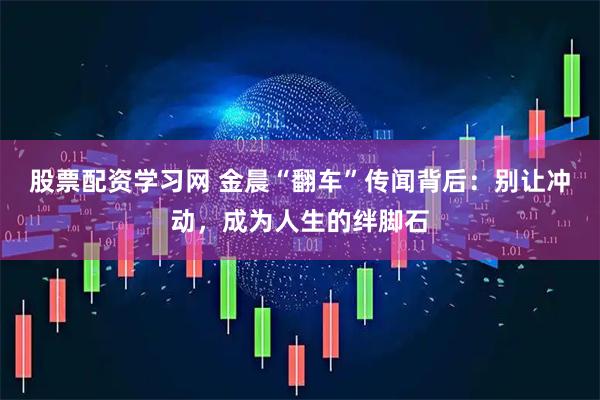 股票配资学习网 金晨“翻车”传闻背后：别让冲动，成为人生的绊脚石