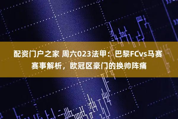 配资门户之家 周六023法甲：巴黎FCvs马赛 赛事解析，欧冠区豪门的换帅阵痛