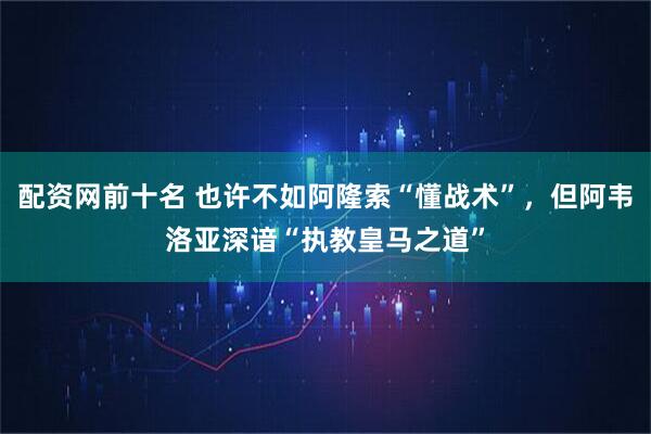 配资网前十名 也许不如阿隆索“懂战术”，但阿韦洛亚深谙“执教皇马之道”