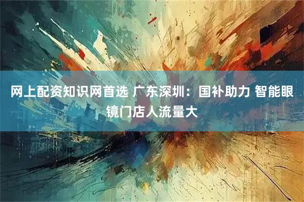 网上配资知识网首选 广东深圳：国补助力 智能眼镜门店人流量大
