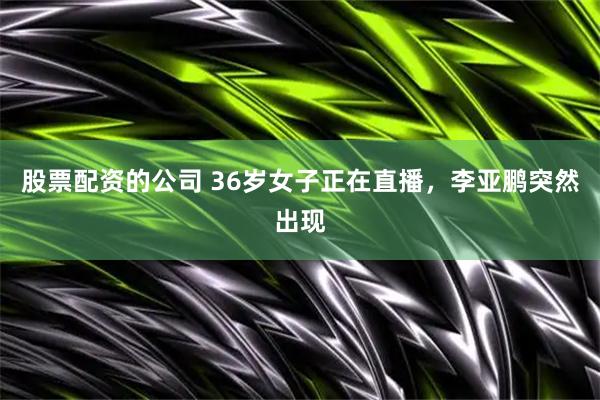 股票配资的公司 36岁女子正在直播，李亚鹏突然出现