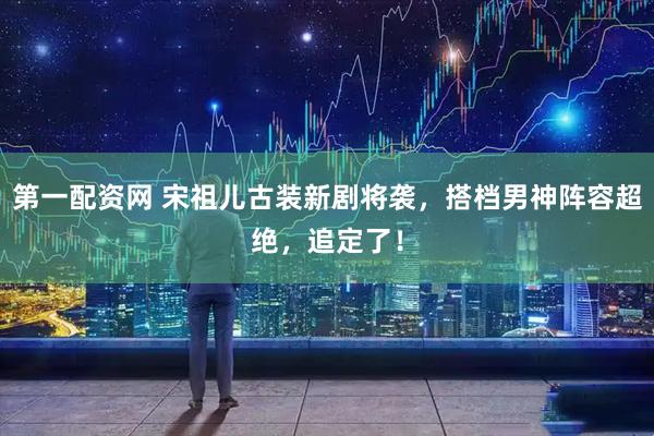 第一配资网 宋祖儿古装新剧将袭，搭档男神阵容超绝，追定了！