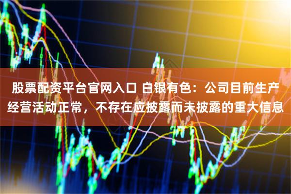 股票配资平台官网入口 白银有色：公司目前生产经营活动正常，不存在应披露而未披露的重大信息
