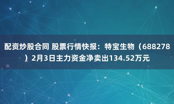 配资炒股合同 股票行情快报：特宝生物（688278）2月3日主力资金净卖出134.52万元