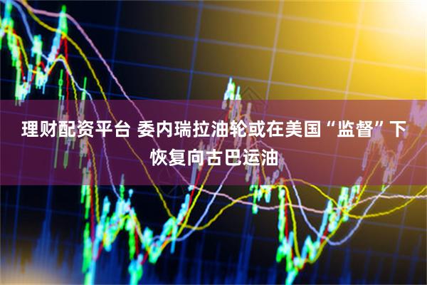 理财配资平台 委内瑞拉油轮或在美国“监督”下恢复向古巴运油