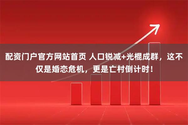 配资门户官方网站首页 人口锐减+光棍成群，这不仅是婚恋危机，更是亡村倒计时！