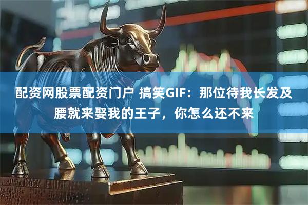 配资网股票配资门户 搞笑GIF：那位待我长发及腰就来娶我的王子，你怎么还不来