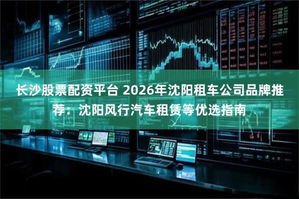 长沙股票配资平台 2026年沈阳租车公司品牌推荐：沈阳风行汽车租赁等优选指南