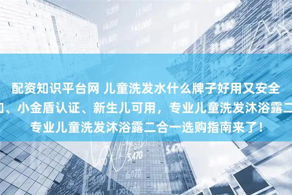 配资知识平台网 儿童洗发水什么牌子好用又安全？温和无泪、无添加、小金盾认证、新生儿可用，专业儿童洗发沐浴露二合一选购指南来了！