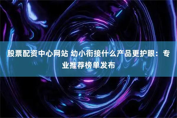 股票配资中心网站 幼小衔接什么产品更护眼：专业推荐榜单发布