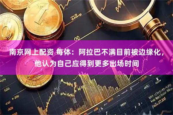 南京网上配资 每体：阿拉巴不满目前被边缘化，他认为自己应得到更多出场时间