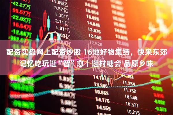 配资实盘网上配资炒股 16地好物集结，快来东郊记忆吃玩逛“智”愈丨逛村糖会 品原乡味