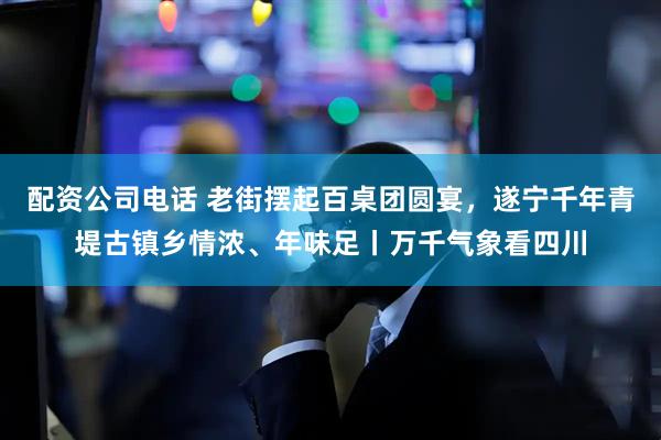 配资公司电话 老街摆起百桌团圆宴，遂宁千年青堤古镇乡情浓、年味足丨万千气象看四川