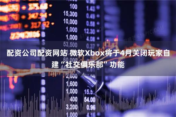 配资公司配资网站 微软Xbox将于4月关闭玩家自建“社交俱乐部”功能