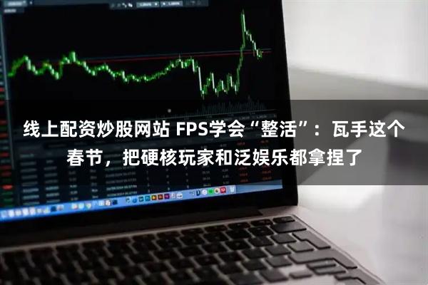 线上配资炒股网站 FPS学会“整活”：瓦手这个春节，把硬核玩家和泛娱乐都拿捏了