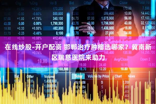 在线炒股-开户配资 邯郸治疗肿瘤选哪家？冀南新区瑞慈医院来助力