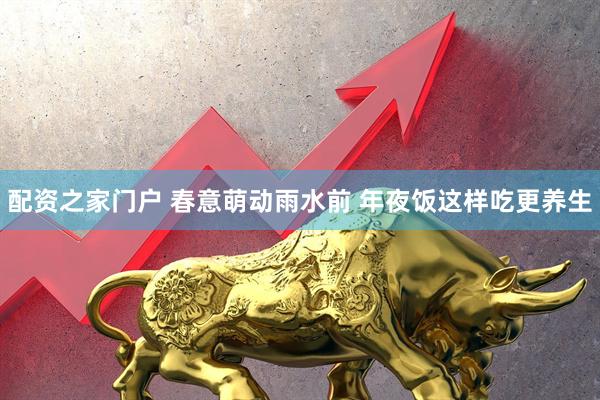 配资之家门户 春意萌动雨水前 年夜饭这样吃更养生