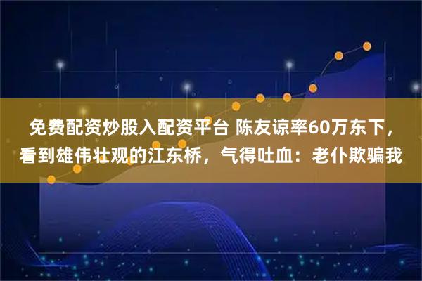 免费配资炒股入配资平台 陈友谅率60万东下，看到雄伟壮观的江东桥，气得吐血：老仆欺骗我