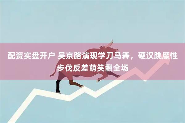 配资实盘开户 吴京路演现学刀马舞，硬汉跳魔性步伐反差萌笑翻全场