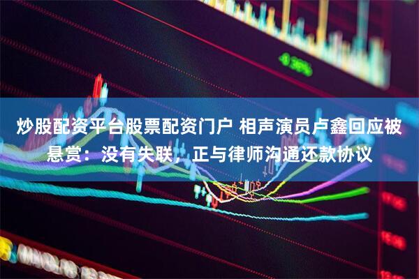 炒股配资平台股票配资门户 相声演员卢鑫回应被悬赏：没有失联，正与律师沟通还款协议