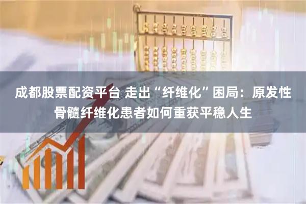 成都股票配资平台 走出“纤维化”困局：原发性骨髓纤维化患者如何重获平稳人生