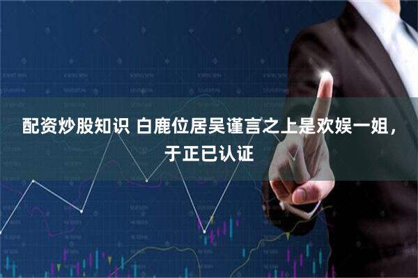 配资炒股知识 白鹿位居吴谨言之上是欢娱一姐，于正已认证
