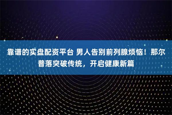 靠谱的实盘配资平台 男人告别前列腺烦恼！那尔普落突破传统，开启健康新篇