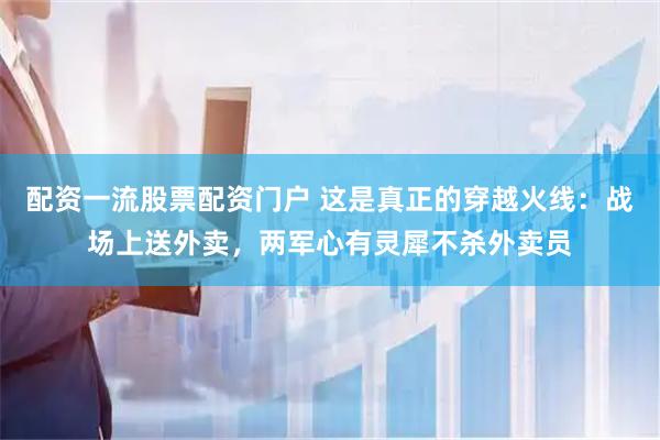 配资一流股票配资门户 这是真正的穿越火线：战场上送外卖，两军心有灵犀不杀外卖员