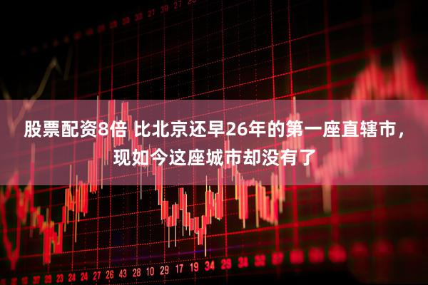 股票配资8倍 比北京还早26年的第一座直辖市，现如今这座城市却没有了