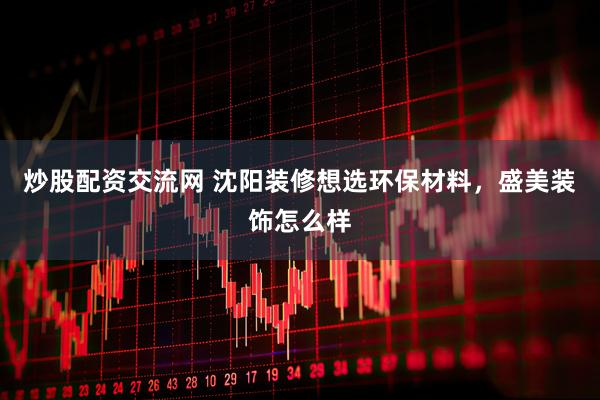 炒股配资交流网 沈阳装修想选环保材料，盛美装饰怎么样