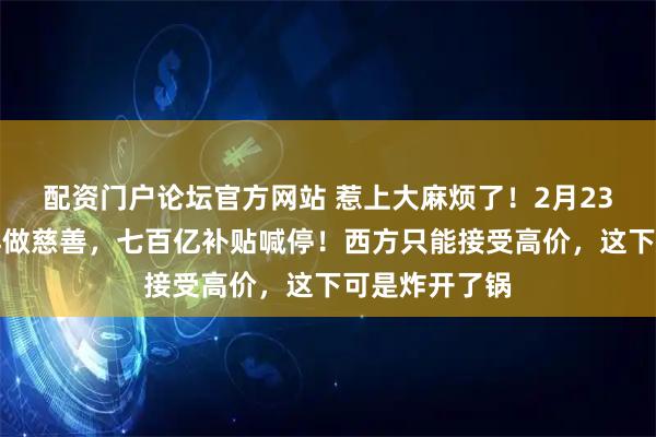 配资门户论坛官方网站 惹上大麻烦了！2月23日，中方不再做慈善，七百亿补贴喊停！西方只能接受高价，这下可是炸开了锅