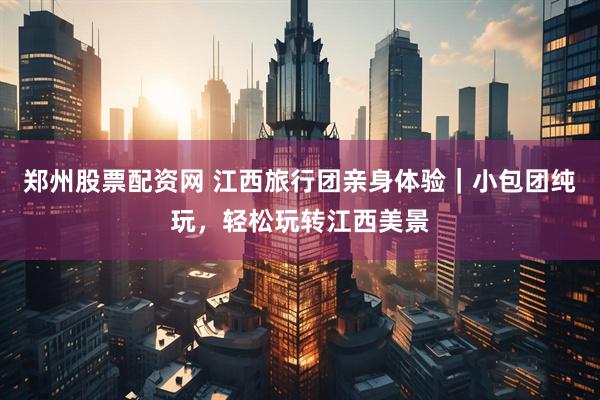 郑州股票配资网 江西旅行团亲身体验｜小包团纯玩，轻松玩转江西美景