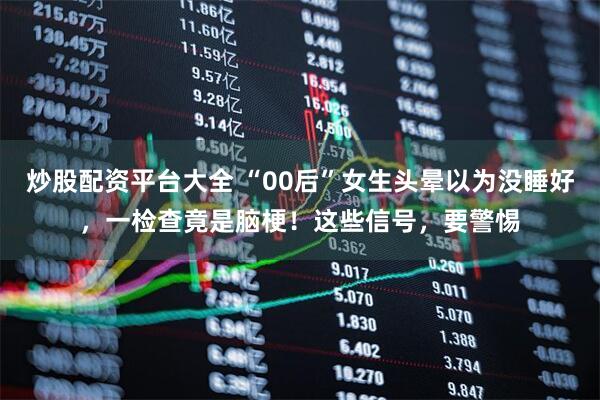 炒股配资平台大全 “00后”女生头晕以为没睡好，一检查竟是脑梗！这些信号，要警惕