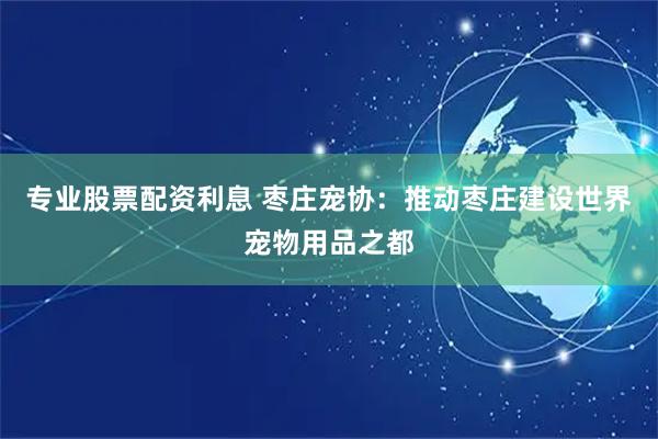 专业股票配资利息 枣庄宠协：推动枣庄建设世界宠物用品之都