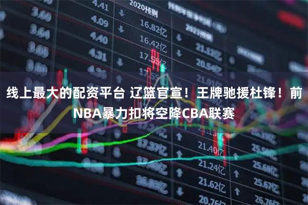 线上最大的配资平台 辽篮官宣！王牌驰援杜锋！前NBA暴力扣将空降CBA联赛